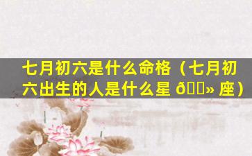 七月初六是什么命格（七月初六出生的人是什么星 🌻 座）